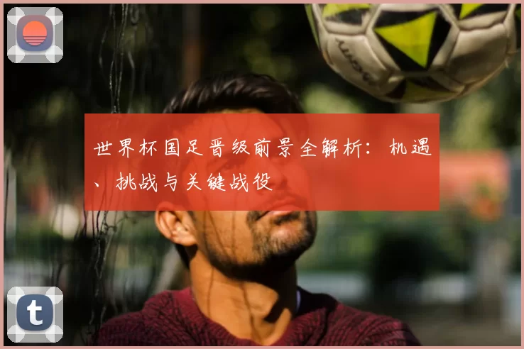 世界杯国足晋级前景全解析:机遇、挑战与关键战役