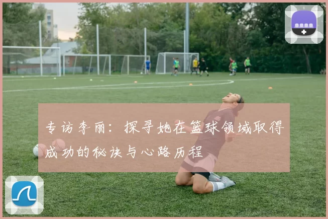 专访李丽:探寻她在篮球领域取得成功的秘诀与心路历程