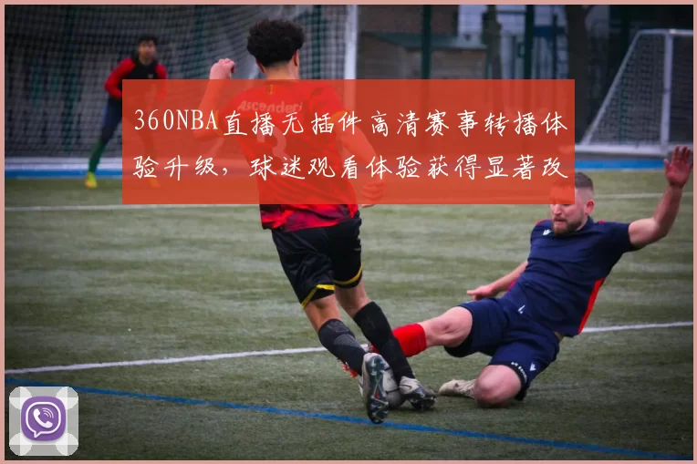 360NBA直播无插件高清赛事转播体验升级,球迷观看体验获得显著改善