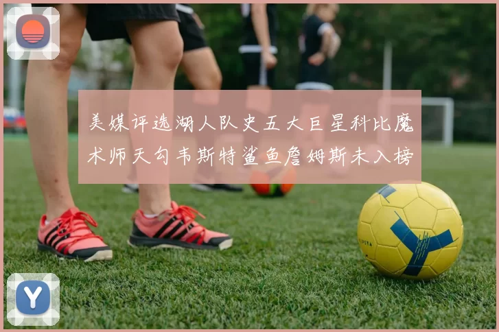 美媒评选湖人队史五大巨星科比魔术师天勾韦斯特鲨鱼詹姆斯未入榜引争议