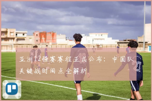 亚洲12强赛赛程正式公布:中国队关键战时间点全解析