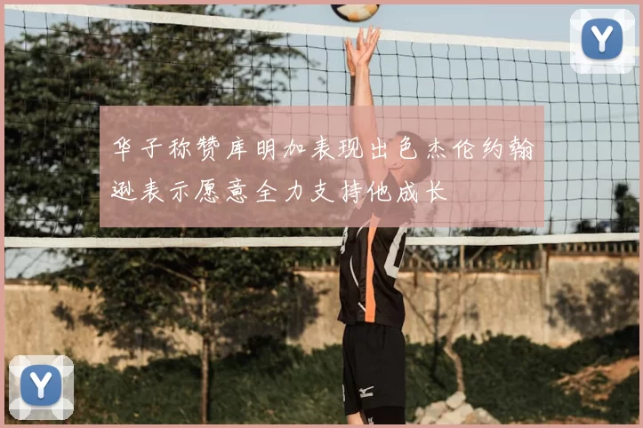 华子称赞库明加表现出色杰伦约翰逊表示愿意全力支持他成长