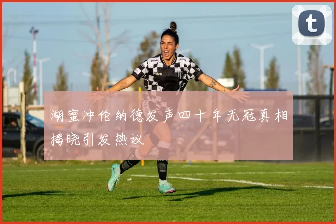 湖蜜冲伦纳德发声四十年无冠真相揭晓引发热议