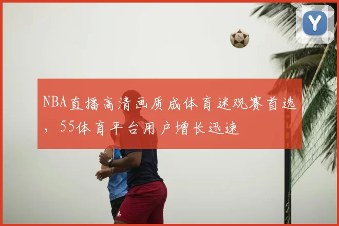 NBA直播高清画质成体育迷观赛首选,55体育平台用户增长迅速