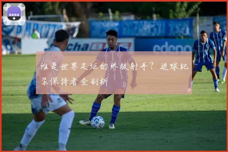 谁是世界足坛的终极射手?进球纪录保持者全剖析