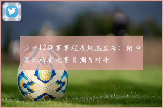 亚洲12强赛赛程表权威发布:附中国队所有比赛日期与对手