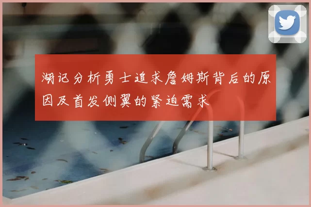 湖记分析勇士追求詹姆斯背后的原因及首发侧翼的紧迫需求