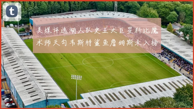 美媒评选湖人队史五大巨星科比魔术师天勾韦斯特鲨鱼詹姆斯未入榜引争议