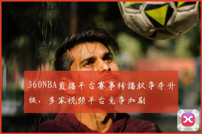 360NBA直播平台赛事转播权争夺升级,多家视频平台竞争加剧