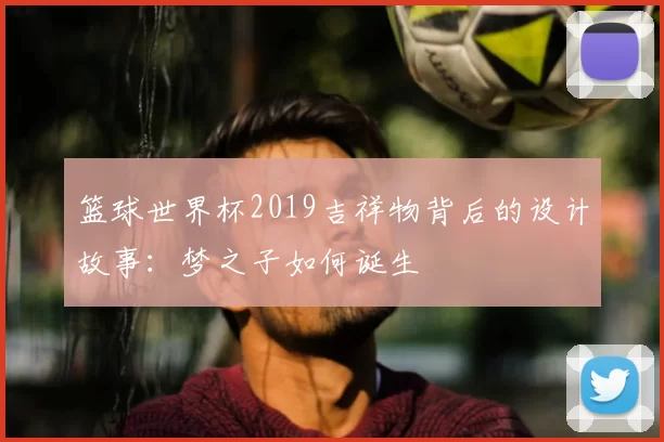 篮球世界杯2019吉祥物背后的设计故事:梦之子如何诞生