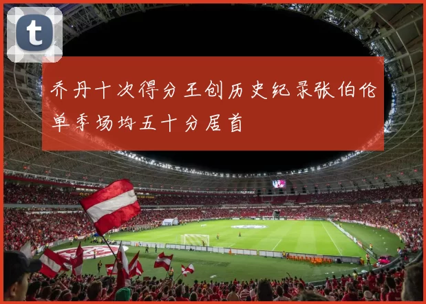 乔丹十次得分王创历史纪录张伯伦单季场均五十分居首