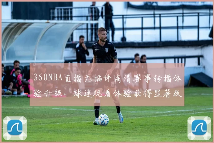360NBA直播无插件高清赛事转播体验升级,球迷观看体验获得显著改善