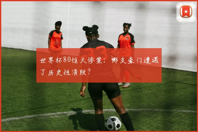世界杯80惊天惨案:哪支豪门遭遇了历史性溃败?