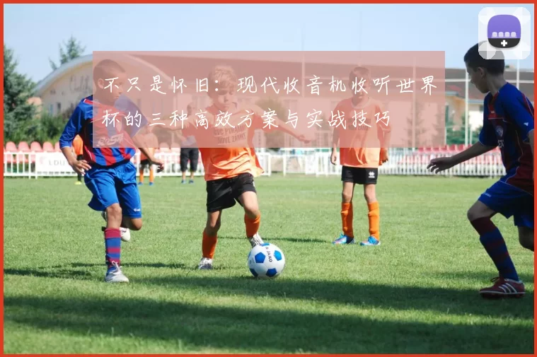 不只是怀旧:现代收音机收听世界杯的三种高效方案与实战技巧