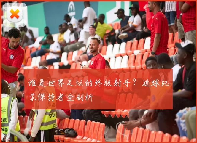 谁是世界足坛的终极射手?进球纪录保持者全剖析