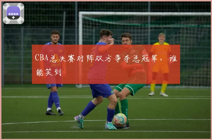 CBA总决赛对阵双方争夺总冠军，谁能笑到