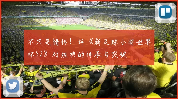 不只是情怀!评《新足球小将世界杯52》对经典的传承与突破