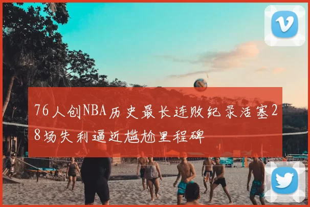 76人创NBA历史最长连败纪录活塞28场失利逼近尴尬里程碑