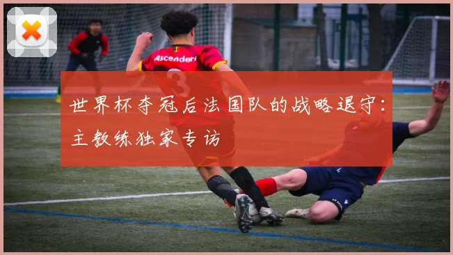 世界杯夺冠后法国队的战略退守:主教练独家专访