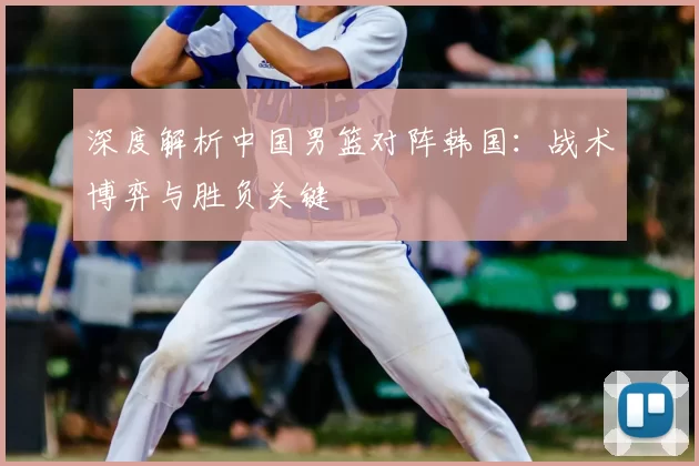 深度解析中国男篮对阵韩国:战术博弈与胜负关键