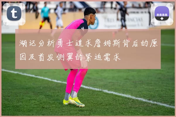 湖记分析勇士追求詹姆斯背后的原因及首发侧翼的紧迫需求