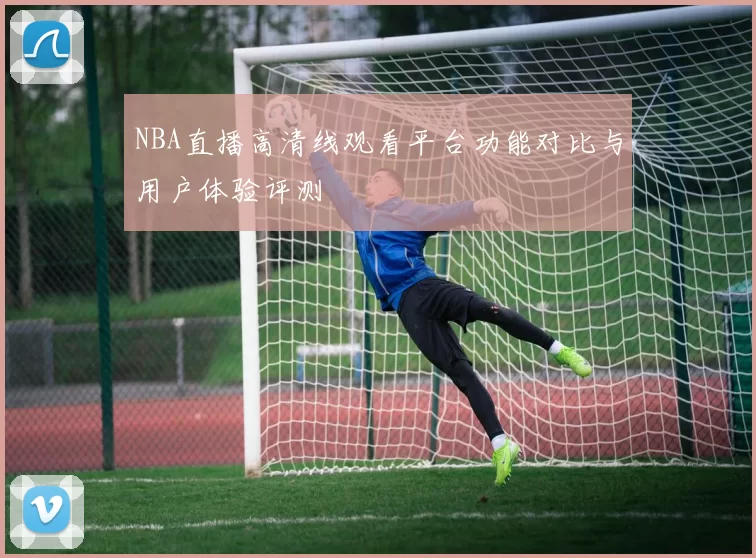 NBA直播高清线观看平台功能对比与用户体验评测