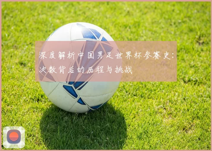 深度解析中国男足世界杯参赛史：次数背后的历程与挑战