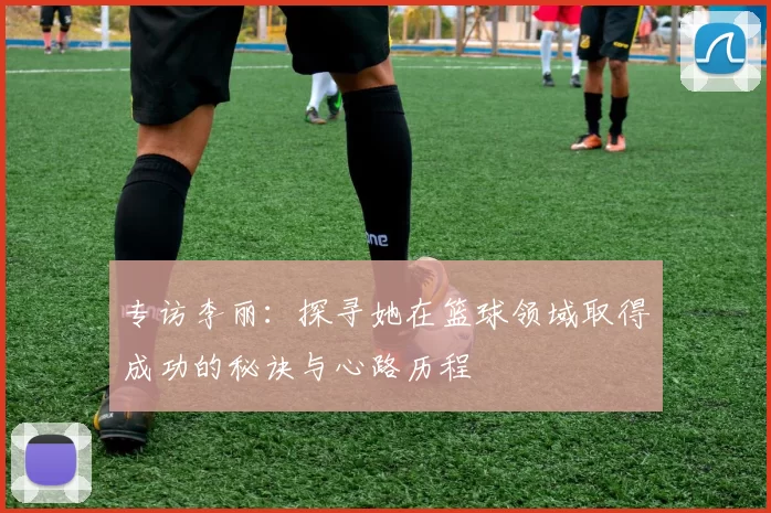 专访李丽:探寻她在篮球领域取得成功的秘诀与心路历程