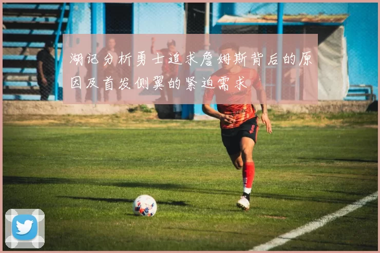 湖记分析勇士追求詹姆斯背后的原因及首发侧翼的紧迫需求