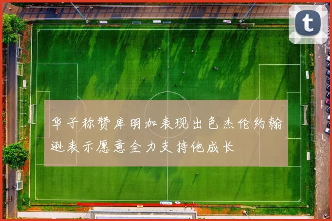 华子称赞库明加表现出色杰伦约翰逊表示愿意全力支持他成长