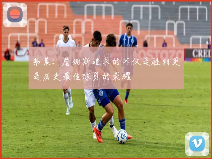 弗莱：詹姆斯追求的不仅是胜利更是历史最佳球员的荣耀