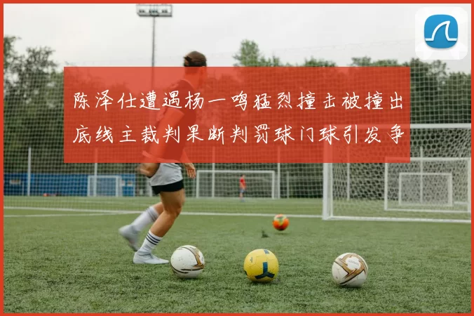 陈泽仕遭遇杨一鸣猛烈撞击被撞出底线主裁判果断判罚球门球引发争议
