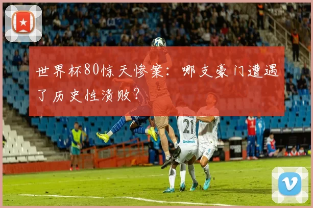 世界杯80惊天惨案:哪支豪门遭遇了历史性溃败?