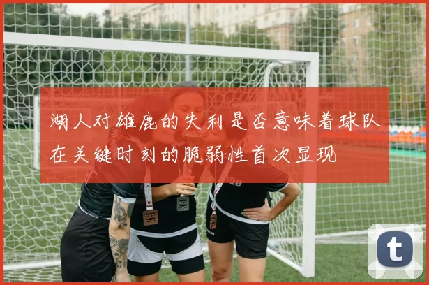 湖人对雄鹿的失利是否意味着球队在关键时刻的脆弱性首次显现