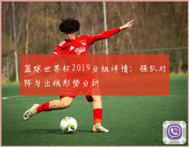 篮球世界杯2019分组详情:强队对阵与出线形势分析