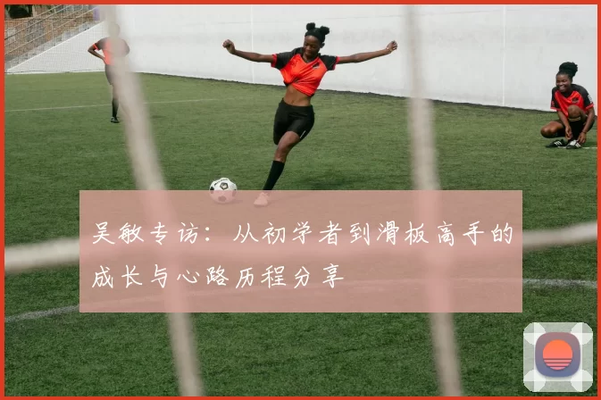吴敏专访:从初学者到滑板高手的成长与心路历程分享