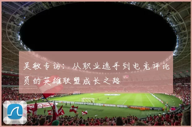 吴敏专访:从职业选手到电竞评论员的英雄联盟成长之路