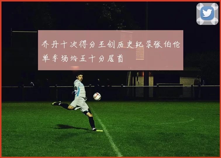 乔丹十次得分王创历史纪录张伯伦单季场均五十分居首